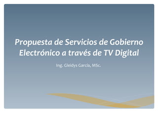 Propuesta de Servicios de Gobierno Electrónico a través de TV Digital Ing. Gleidys García, MSc.  