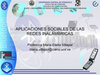 APLICACIONES SOCIALES DE LAS REDES INALÁMBRICAS Profesora María Elena Villapol [email_address] UNIVERSIDAD CENTRAL DE VENEZUELA FACULTAD DE CIENCIAS ESCUELA DE COMPUTACION ICARO: LABORATORIO DE REDES MOVILES, INALAMBRICAS Y DISTRIBUIDAS 