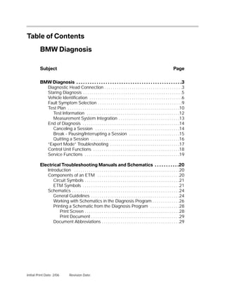 Table of Contents

         BMW Diagnosis

         Subject                                                                                                      Page


         BMW Diagnosis . . . . . . . . . . . . . . . . . . . . . . . . . . . . . . . . . . . . . . . . . . . . . . .3
           Diagnostic Head Connection . . . . . . . . . . . . . . . . . . . . . . . . . . . . . . . . . . . . .3
           Staring Diagnosis . . . . . . . . . . . . . . . . . . . . . . . . . . . . . . . . . . . . . . . . . . . . . . .5
           Vehicle Identification . . . . . . . . . . . . . . . . . . . . . . . . . . . . . . . . . . . . . . . . . . . .6
           Fault Symptom Selection . . . . . . . . . . . . . . . . . . . . . . . . . . . . . . . . . . . . . . . .9
           Test Plan . . . . . . . . . . . . . . . . . . . . . . . . . . . . . . . . . . . . . . . . . . . . . . . . . . . . .10
              Test Information . . . . . . . . . . . . . . . . . . . . . . . . . . . . . . . . . . . . . . . . . . . .12
              Measurement System Integration . . . . . . . . . . . . . . . . . . . . . . . . . . . . .13
           End of Diagnosis . . . . . . . . . . . . . . . . . . . . . . . . . . . . . . . . . . . . . . . . . . . . . .14
              Canceling a Session . . . . . . . . . . . . . . . . . . . . . . . . . . . . . . . . . . . . . . . .14
              Break - Pausing/Interrupting a Session . . . . . . . . . . . . . . . . . . . . . . . .15
              Quitting a Session . . . . . . . . . . . . . . . . . . . . . . . . . . . . . . . . . . . . . . . . . .16
           “Expert Mode” Troubleshooting . . . . . . . . . . . . . . . . . . . . . . . . . . . . . . . . .17
           Control Unit Functions . . . . . . . . . . . . . . . . . . . . . . . . . . . . . . . . . . . . . . . . .18
           Service Functions . . . . . . . . . . . . . . . . . . . . . . . . . . . . . . . . . . . . . . . . . . . . .19

         Electrical Troubleshooting Manuals and Schematics . . . . . . . . . . .20
            Introduction . . . . . . . . . . . . . . . . . . . . . . . . . . . . . . . . . . . . . . . . . . . . . . . . . .20
            Components of an ETM . . . . . . . . . . . . . . . . . . . . . . . . . . . . . . . . . . . . . . .20
               Circuit Symbols . . . . . . . . . . . . . . . . . . . . . . . . . . . . . . . . . . . . . . . . . . . . .21
               ETM Symbols . . . . . . . . . . . . . . . . . . . . . . . . . . . . . . . . . . . . . . . . . . . . . .21
            Schematics . . . . . . . . . . . . . . . . . . . . . . . . . . . . . . . . . . . . . . . . . . . . . . . . . . .24
               General Guidelines . . . . . . . . . . . . . . . . . . . . . . . . . . . . . . . . . . . . . . . . . .24
               Working with Schematics in the Diagnosis Program . . . . . . . . . . . . .26
               Printing a Schematic from the Diagnosis Program . . . . . . . . . . . . . .28
                   Print Screen . . . . . . . . . . . . . . . . . . . . . . . . . . . . . . . . . . . . . . . . . . . . .28
                   Print Document . . . . . . . . . . . . . . . . . . . . . . . . . . . . . . . . . . . . . . . . . .29
               Document Abbreviations . . . . . . . . . . . . . . . . . . . . . . . . . . . . . . . . . . . . .29




Initial Print Date: 2/06         Revision Date:
 