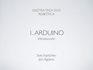 1.ARDUINO
Introducción
GAZTEATECH 2015
ROBÓTICA
Svet Ivantchev
Jon Agüero
 