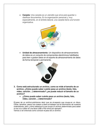  Carpeta: Una carpeta es un utensilio que sirve para guardar o
clasificar documentos. En la organización personal y, muy
especialmente, en el ámbito laboral, una carpeta tiene una función
organizativa.
 Unidad de almacenamiento: Un dispositivo de almacenamiento
de datos es un conjunto de componentes electrónicos habilitados
para leer o grabar datos en el soporte de almacenamiento de datos
de forma temporal o permanente.
3. Como está estructurado un archivo, como se mide el tamaño de un
archivo; ¿Cómo puedo saber cuánto pesa un archivo (texto, foto,
video, canción…) determinado? ¿se puede reducir el tamaño de un
archivo?
 ¿Cómo puedo saber cuánto pesa un archivo (texto, foto,
video, canción…) determinado?
El peso de un archivo podríamos decir que es el espacio que ocupa en un disco.
Cifras, tamaños, pesos nos rodean a diario al trabajar con la información de nuestros
ordenadores, pero ¿cómo sabemos lo que ocupa un archivo determinado para saber
si nos va a caber en una llave USB o Pen drive por ejemplo?.
Vamos a ver entonces como conocer el peso de un archivo:
 