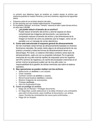 Lo primero que debemos hacer es localizar en nuestro equipo el archivo que
queremos guardar en nuestro Pendrive y una vez lo tenemos, seguimos los siguientes
pasos:
 Pulsamos sobre él con el botón derecho del ratón.
 En las opciones que nos muestra seleccionamos “Propiedades”.
 En la pestaña “General”, en la línea “Tamaño” veremos el valor o peso de ese archivo,
en este caso 2,60 MB.
 ¿se puede reducir el tamaño de un archivo?
Puede reducir el tamaño del archivo y ahorrar espacio en disco
comprimiendo las imágenes del documento. Las opciones de
compresión reducen el tamaño de archivo y las dimensiones de la
imagen en función de cómo se pretenda usar la imagen, como ver en
pantalla o en un mensaje de correo electrónico.
4. Como esta estructurado el esquema general de almacenamiento
Se han inventado varias formas de almacenamiento basadas en diversos
fenómenos naturales. No existe medio alguno de almacenamiento de uso
práctico universal y todas las formas de almacenamiento tienen sus
desventajas. Por tanto, un sistema informático contiene varios tipos de
almacenamiento, cada uno con su propósito individual. Por lo general,
memorias de muy alto nivel de rapidez de respuesta como los registros
del CPU (archivo de registros) y la caché del procesador (memorias en el
primer nivel en la jerarquía) suelen ser de muy alto costo. La
responsabilidad de la gestión de dichas memorias cae sobre el sistema
operativo.
5. Que operaciones se pueden realizar con los archivos
 Seleccionar un archivo o una carpeta.
 Crear carpetas.
 Cambiar nombre de archivo o carpeta.
 Mover/copiar/duplicar archivo o carpeta.
 Mostrar imágenes de subcarpetas.
 Proteger archivos.
 Abrir en Explorador/Finder
6. Como se protege un archivo
 Haga clic en Revisar > Proteger documento.
 En Seguridad, puede seleccionar si se debe introducir una contraseña
para abrir el documento, para modificar el documento o en ambos
casos. Escriba las contraseñas de nuevo para confirmarlas. ...
 Haga clic en Aceptar.
 