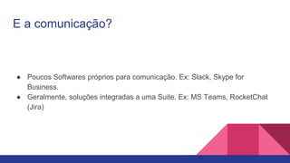 E a comunicação?
● Poucos Softwares próprios para comunicação. Ex: Slack, Skype for
Business.
● Geralmente, soluções integradas a uma Suite. Ex: MS Teams, RocketChat
(Jira)
 