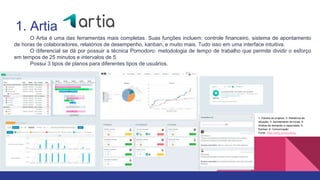 1. Artia
1- Painéis de projetos; 2- Relatórios de
situação; 3- Apontamento de horas; 4-
Análise de demanda e capacidade; 5-
Kanban; 6- Comunicação
Fonte: https://artia.com/produto/
O Artia é uma das ferramentas mais completas. Suas funções incluem: controle financeiro, sistema de apontamento
de horas de colaboradores, relatórios de desempenho, kanban, e muito mais. Tudo isso em uma interface intuitiva.
O diferencial se dá por possuir a técnica Pomodoro: metodologia de tempo de trabalho que permite dividir o esforço
em tempos de 25 minutos e intervalos de 5.
Possui 3 tipos de planos para diferentes tipos de usuários.
 