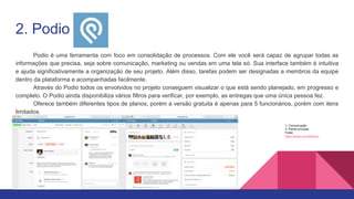 2. Podio
Podio é uma ferramenta com foco em consolidação de processos. Com ele você será capaz de agrupar todas as
informações que precisa, seja sobre comunicação, marketing ou vendas em uma tela só. Sua interface também é intuitiva
e ajuda significativamente a organização de seu projeto. Além disso, tarefas podem ser designadas a membros da equipe
dentro da plataforma e acompanhadas facilmente.
Através do Podio todos os envolvidos no projeto conseguem visualizar o que está sendo planejado, em progresso e
completo. O Podio ainda disponibiliza vários filtros para verificar, por exemplo, as entregas que uma única pessoa fez.
Oferece também diferentes tipos de planos, porém a versão gratuita é apenas para 5 funcionários, porém com itens
limitados.
1- Comunicação;
2- Painel principal.
Fonte:
https://podio.com/site/tour
 