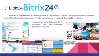 3. Bitrix24
O Bitrix24 é uma plataforma de colaboração coletiva para empresas. Ele possui 35 ferramentas dentro do software,
como: CRM, telefonia, gerenciamento de RH, bate-papo, chamada de vídeo e, é claro, gestão de projetos.
1- Comunicação; 2- Plataforma de
criação de sites; 3- Tarefas e
Projetos; 4- CRM; 5- Contact Center
Fonte: https://www.bitrix24.com.br/
Possui uma versão gratuita para até 12
funcionários com uma quantidade
significativa de recursos.
 