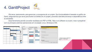 4. GanttProject
Ele serve, basicamente, para gerenciar o cronograma de um projeto. Sua funcionalidade é baseada no gráfico de
Gantt, antiga técnica que serve para ilustrar as tarefas de um projeto, prevendo intervalos de tempo e dependência entre
as atividades.
Essa ferramenta permite converter resultados em PDF e HTML. Não é um software na nuvem, mas é compatível
com os principais sistemas operacionais em circulação: Linux, Windows e iOS.
1- Gráfico de Gantt; 2- Gráfico de
recursos; 3- Export/Import
Fonte: https://www.ganttproject.biz/
 