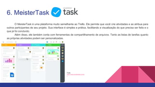 6. MeisterTask
O MeisterTask é uma plataforma muito semelhante ao Trello. Ele permite que você crie atividades e as atribua para
outros participantes de seu projeto. Sua interface é simples e prática, facilitando a visualização do que precisa ser feito e o
que já foi concluído.
Além disso, ele também conta com ferramentas de compartilhamento de arquivos. Tanto as listas de tarefas quanto
as próprias atividades podem ser personalizadas.
Fonte:
https://www.meistertask.com/p
t
 