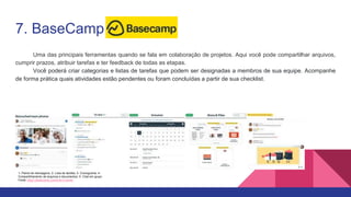 7. BaseCamp
Uma das principais ferramentas quando se fala em colaboração de projetos. Aqui você pode compartilhar arquivos,
cumprir prazos, atribuir tarefas e ter feedback de todas as etapas.
Você poderá criar categorias e listas de tarefas que podem ser designadas a membros de sua equipe. Acompanhe
de forma prática quais atividades estão pendentes ou foram concluídas a partir de sua checklist.
1- Painel de mensagens; 2- Lista de tarefas; 3- Cronograma; 4-
Compartilhamento de arquivos e documentos; 5- Chat em grupo
Fonte: https://basecamp.com/how-it-works
 