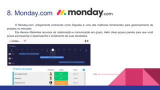 8. Monday.com
O Monday.com, antigamente conhecido como Dapulse é uma das melhores ferramentas para gerenciamento de
projetos no mercado.
Ela oferece diferentes recursos de colaboração e comunicação em grupo. Além disso possui painéis para que você
possa acompanhar o desempenho e andamento de suas atividades.
Fonte: https://monday.com/lang/pt/product/
 
