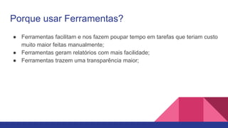 Porque usar Ferramentas?
● Ferramentas facilitam e nos fazem poupar tempo em tarefas que teriam custo
muito maior feitas manualmente;
● Ferramentas geram relatórios com mais facilidade;
● Ferramentas trazem uma transparência maior;
 