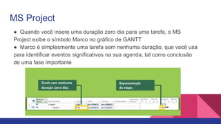 MS Project
● Quando você insere uma duração zero dia para uma tarefa, o MS
Project exibe o símbolo Marco no gráfico de GANTT
● Marco é simplesmente uma tarefa sem nenhuma duração, que você usa
para identificar eventos significativos na sua agenda, tal como conclusão
de uma fase importante
 