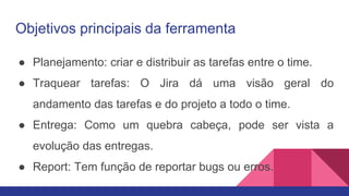 Objetivos principais da ferramenta
● Planejamento: criar e distribuir as tarefas entre o time.
● Traquear tarefas: O Jira dá uma visão geral do
andamento das tarefas e do projeto a todo o time.
● Entrega: Como um quebra cabeça, pode ser vista a
evolução das entregas.
● Report: Tem função de reportar bugs ou erros.
 