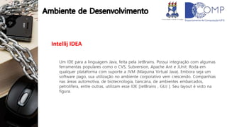 Intellij IDEA
Um IDE para a linguagem Java, feita pela JetBrains. Possui integração com algumas
ferramentas populares como o CVS, Subversion, Apache Ant e JUnit. Roda em
qualquer plataforma com suporte a JVM (Máquina Virtual Java). Embora seja um
software pago, sua utilização no ambiente corporativo vem crescendo. Companhias
nas áreas automotiva, de biotecnologia, bancária, de ambientes embarcados,
petrolífera, entre outras, utilizam esse IDE [JetBrains , GUJ ]. Seu layout é visto na
figura.
 