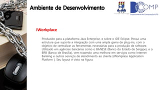 iWorkplace
Produzido para a plataforma Java Enterprise, e sobre o IDE Eclipse. Possui uma
estrutura que suporta a integração com uma ampla gama de plug-ins, com o
objetivo de centralizar as ferramentas necessárias para a produção de software.
Utilizado em agências bancárias como o BANESE (Banco do Estado de Sergipe), e o
BRB (Banco de Brasília), vem trazendo uma melhora em serviços como Internet
Banking e outros serviços de atendimento ao cliente [iWorkplace Application
Platform ]. Seu layout é visto na figura.
 
