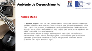 Android Studio
O Android Studio é uma IDE para desenvolver na plataforma Android. Baseado no
software IntelliJ IDEA de JetBrains. Ele substituiu Eclipse Android Development Tools
(ADT) como a IDE primária do Google de desenvolvimento nativo para Android. O
Android Studio oferece as ferramentas mais rápidas para a criação de aplicativos em
todos os tipos de dispositivos Android.
Recursos como edição de código de nível global, depuração, ferramentas de
desempenho, sistema flexível de compilação e criação/implantação instantâneas
permitem que você se concentre na criação de aplicativos exclusivos de alta
qualidade. Seu layout é visto na figura.
 
