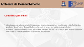 Considerações Finais
 Através dos exemplos e características dessas ferramentas podemos concluir, que estão facilitando a
produção de softwares de qualidade, melhorando o tempo e o custo dessa produção.
 Empresas continuam investindo na utilização e melhoria dos IDE’s, o que trás boas perspectivas para
quem usa ou está pensando em utilizar essas ferramentas.
 