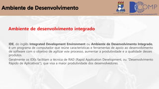 Ambiente de desenvolvimento integrado
IDE, do inglês Integrated Development Environment ou Ambiente de Desenvolvimento Integrado,
é um programa de computador que reúne características e ferramentas de apoio ao desenvolvimento
de software com o objetivo de agilizar este processo, aumentar a produtividade e a qualidade desses
produtos.
Geralmente os IDEs facilitam a técnica de RAD (Rapid Application Development, ou "Desenvolvimento
Rápido de Aplicativos"), que visa a maior produtividade dos desenvolvedores.
 