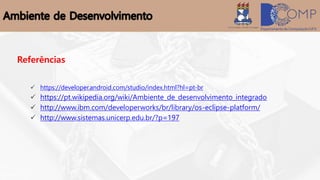 Referências
 https://developer.android.com/studio/index.html?hl=pt-br
 https://pt.wikipedia.org/wiki/Ambiente_de_desenvolvimento_integrado
 http://www.ibm.com/developerworks/br/library/os-eclipse-platform/
 http://www.sistemas.unicerp.edu.br/?p=197
 