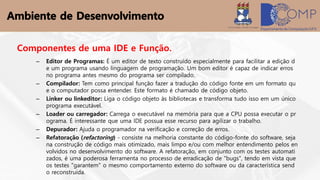 Componentes de uma IDE e Função.
– Editor de Programas: É um editor de texto construído especialmente para facilitar a edição d
e um programa usando linguagem de programação. Um bom editor é capaz de indicar erros
no programa antes mesmo do programa ser compilado.
– Compilador: Tem como principal função fazer a tradução do código fonte em um formato qu
e o computador possa entender. Este formato é chamado de código objeto.
– Linker ou linkeditor: Liga o código objeto às bibliotecas e transforma tudo isso em um único
programa executável.
– Loader ou carregador: Carrega o executável na memória para que a CPU possa executar o pr
ograma. É interessante que uma IDE possua esse recurso para agilizar o trabalho.
– Depurador: Ajuda o programador na verificação e correção de erros.
– Refatoração (refactoring) - consiste na melhoria constante do código-fonte do software, seja
na construção de código mais otimizado, mais limpo e/ou com melhor entendimento pelos en
volvidos no desenvolvimento do software. A refatoração, em conjunto com os testes automati
zados, é uma poderosa ferramenta no processo de erradicação de "bugs", tendo em vista que
os testes "garantem" o mesmo comportamento externo do software ou da característica send
o reconstruída.
 