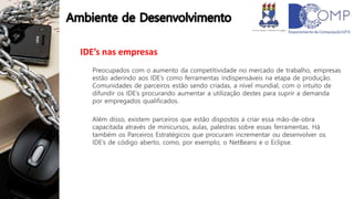 IDE’s nas empresas
Preocupados com o aumento da competitividade no mercado de trabalho, empresas
estão aderindo aos IDE’s como ferramentas indispensáveis na etapa de produção.
Comunidades de parceiros estão sendo criadas, a nível mundial, com o intuito de
difundir os IDE’s procurando aumentar a utilização destes para suprir a demanda
por empregados qualificados.
Além disso, existem parceiros que estão dispostos a criar essa mão-de-obra
capacitada através de minicursos, aulas, palestras sobre essas ferramentas. Há
também os Parceiros Estratégicos que procuram incrementar ou desenvolver os
IDE’s de código aberto, como, por exemplo, o NetBeans e o Eclipse.
 