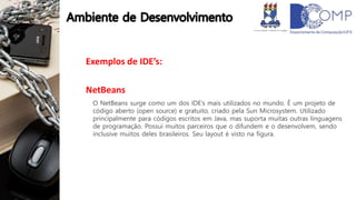 Exemplos de IDE’s:
NetBeans
O NetBeans surge como um dos IDE’s mais utilizados no mundo. É um projeto de
código aberto (open source) e gratuito, criado pela Sun Microsystem. Utilizado
principalmente para códigos escritos em Java, mas suporta muitas outras linguagens
de programação. Possui muitos parceiros que o difundem e o desenvolvem, sendo
inclusive muitos deles brasileiros. Seu layout é visto na figura.
 
