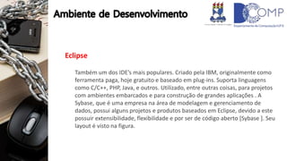 Eclipse
Também um dos IDE’s mais populares. Criado pela IBM, originalmente como
ferramenta paga, hoje gratuito e baseado em plug-ins. Suporta linguagens
como C/C++, PHP, Java, e outros. Utilizado, entre outras coisas, para projetos
com ambientes embarcados e para construção de grandes aplicações . A
Sybase, que é uma empresa na área de modelagem e gerenciamento de
dados, possui alguns projetos e produtos baseados em Eclipse, devido a este
possuir extensibilidade, flexibilidade e por ser de código aberto [Sybase ]. Seu
layout é visto na figura.
 