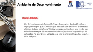 Borland Delphi
Um IDE produzido pela Borland Software Corporation [Borland ]. Utiliza a
linguagem Delphi, que é uma variação do Pascal com extensões orientadas a
objetos. Roda na plataforma Windows, mas possui também uma versão para
Linux chamada Kylix. No ambiente corporativo possui um amplo escopo de
aplicações. Foi o ambiente utilizado para criar o software Skype. Seu layout é
visto na figura.
 