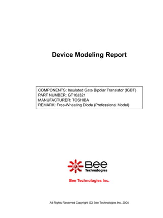 Device Modeling Report




COMPONENTS: Insulated Gate Bipolar Transistor (IGBT)
PART NUMBER: GT10J321
MANUFACTURER: TOSHIBA
REMARK: Free-Wheeling Diode (Professional Model)




                    Bee Technologies Inc.




      All Rights Reserved Copyright (C) Bee Technologies Inc. 2005
 