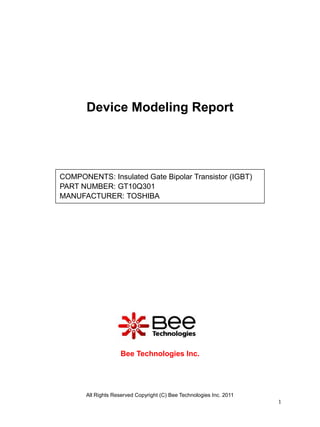 Device Modeling Report




COMPONENTS: Insulated Gate Bipolar Transistor (IGBT)
PART NUMBER: GT10Q301
MANUFACTURER: TOSHIBA




                    Bee Technologies Inc.




       All Rights Reserved Copyright (C) Bee Technologies Inc. 2011
                                                                      1
 