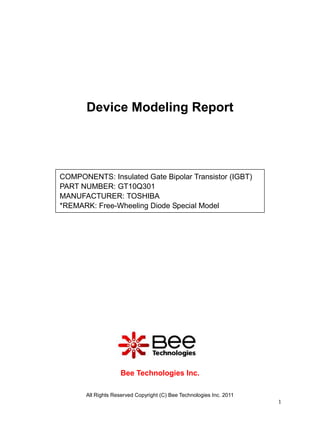 Device Modeling Report




COMPONENTS: Insulated Gate Bipolar Transistor (IGBT)
PART NUMBER: GT10Q301
MANUFACTURER: TOSHIBA
*REMARK: Free-Wheeling Diode Special Model




                    Bee Technologies Inc.

       All Rights Reserved Copyright (C) Bee Technologies Inc. 2011
                                                                      1
 