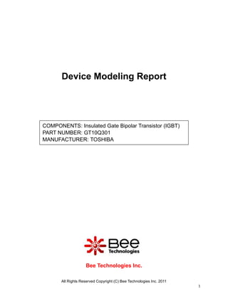 Device Modeling Report




COMPONENTS: Insulated Gate Bipolar Transistor (IGBT)
PART NUMBER: GT10Q301
MANUFACTURER: TOSHIBA




                    Bee Technologies Inc.

       All Rights Reserved Copyright (C) Bee Technologies Inc. 2011
                                                                      1
 