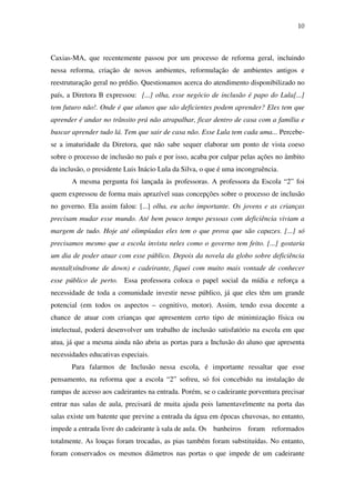 10
Caxias-MA, que recentemente passou por um processo de reforma geral, incluindo
nessa reforma, criação de novos ambientes, reformulação de ambientes antigos e
reestruturação geral no prédio. Questionamos acerca do atendimento disponibilizado no
país, a Diretora B expressou: [...] olha, esse negócio de inclusão é papo do Lula[...]
tem futuro não!. Onde é que alunos que são deficientes podem aprender? Eles tem que
aprender é andar no trânsito prá não atrapalhar, ficar dentro de casa com a família e
buscar aprender tudo lá. Tem que sair de casa não. Esse Lula tem cada uma... Percebe-
se a imaturidade da Diretora, que não sabe sequer elaborar um ponto de vista coeso
sobre o processo de inclusão no país e por isso, acaba por culpar pelas ações no âmbito
da inclusão, o presidente Luis Inácio Lula da Silva, o que é uma incongruência.
A mesma pergunta foi lançada às professoras. A professora da Escola “2” foi
quem expressou de forma mais aprazível suas concepções sobre o processo de inclusão
no governo. Ela assim falou: [...] olha, eu acho importante. Os jovens e as crianças
precisam mudar esse mundo. Até bem pouco tempo pessoas com deficiência viviam a
margem de tudo. Hoje até olimpíadas eles tem o que prova que são capazes. [...] só
precisamos mesmo que a escola invista neles como o governo tem feito. [...] gostaria
um dia de poder atuar com esse público. Depois da novela da globo sobre deficiência
mental(síndrome de down) e cadeirante, fiquei com muito mais vontade de conhecer
esse público de perto. Essa professora coloca o papel social da mídia e reforça a
necessidade de toda a comunidade investir nesse público, já que eles têm um grande
potencial (em todos os aspectos – cognitivo, motor). Assim, tendo essa docente a
chance de atuar com crianças que apresentem certo tipo de minimização física ou
intelectual, poderá desenvolver um trabalho de inclusão satisfatório na escola em que
atua, já que a mesma ainda não abriu as portas para a Inclusão do aluno que apresenta
necessidades educativas especiais.
Para falarmos de Inclusão nessa escola, é importante ressaltar que esse
pensamento, na reforma que a escola “2” sofreu, só foi concebido na instalação de
rampas de acesso aos cadeirantes na entrada. Porém, se o cadeirante porventura precisar
entrar nas salas de aula, precisará de muita ajuda pois lamentavelmente na porta das
salas existe um batente que previne a entrada da água em épocas chuvosas, no entanto,
impede a entrada livre do cadeirante à sala de aula. Os banheiros foram reformados
totalmente. As louças foram trocadas, as pias também foram substituídas. No entanto,
foram conservados os mesmos diâmetros nas portas o que impede de um cadeirante
 