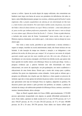 11
acessar o toillete. Apesar da escola dispor de espaço suficiente, não construíram um
banheiro mais largo com barras de acesso aos portadores de deficiências (de todos os
tipos), outra falha.Questionamos porque isso ocorreu, a diretora geral da Escola 2 assim
expressou: olha o projeto arquitetônico da reforma já veio determinado de São Luis
[...] não tivemos como interferir. Por outro lado é melhor assim. Já pensou, essa escola
tão linda e cheia de alunos doentes ou cegos? Deixa a inclusão – como todos falam por
aí, para escolas que tenham professores preparados. Aqui não temos e nem eu desejo
ter esses alunos aqui. (Diretora Geral da Escola 2 – Centro). Como se pode observar,
a inclusão não ocorre nem de forma “escamoteada” nessa escola, uma vez que a
Diretora expressa claramente, sem rodeios que [...] não temos e nem eu desejo ter esses
alunos aqui.
Em visita a outra escola, percebeu-se que mantiveram a mesma estrutura e
sequer as rampas, inseridas na escola anteriormente citada, não foram inclusas em sua
fachada. A não inserção da rampa nos chamou a atenção, e ao indagarmos a um
professor da escola, ele disse para que rampas? Aí vai aparecer um monte de aleijado
querendo estudar aqui prá dar mais trabalho prá nós. Dá certo não...(Professor A)
Acreditamos ser esta mesma concepção a do Gestor da referida escola, que parece não
fazer questão de receber alunos com diferenças físicas na escola que dirige. Assim, a
pesquisa evidencia que a palavra Inclusão tem sido disseminada nos meios
educacionais, em cursos de capacitação, em pós-graduações, nos meios acadêmicos e
educacionais de uma forma densa. Ocorre que a teoria não avança para a prática,
conforme fica posto nos depoimentos acima relatados. Assim pode-se afirmar que a
pesquisa ora delineada, traz citações que são objetivas e claras quanto ao processo de
inclusão; aqui não se trata apenas da inclusão da pessoa surda e sim de todas as pessoas
que apresentam certo tipo de limitação física ou orgânica, adquirida ou genética. Os
discursos postos (por autores e pelo governo) são perfeitos, no entanto, a prática de
inclusão da criança e do adolescente portador de diferenças físicas, motoras, sensoriais e
mentais, lamentavelmente, deixa a desejar.
Hoje, no Brasil segundo dados do Censo (2000), aproximadamente, 5.735.099
pessoas apresentam incapacidade com alguma ou grande dificuldade permanente de
ouvir. Estes dados, apontam na idade escolar de 0 a 4 anos 93.792 pessoas, de 5 a 9
anos 156.227 pessoas, de 10 a 14 anos 201.222 pessoas, de 15 a 19 anos 188.000
pessoas; de 20 a 24 anos, 201.756 pessoas. Estes dados nos fazem refletir quão
 