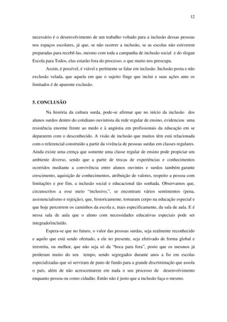 12
necessário é o desenvolvimento de um trabalho voltado para a inclusão dessas pessoas
nos espaços escolares, já que, se não ocorrer a inclusão, se as escolas não estiverem
preparadas para recebê-las, mesmo com toda a campanha de inclusão social e do slogan
Escola para Todos, elas estarão fora do processo, o que muito nos preocupa.
Assim, é possível, é viável e pertinente se falar em inclusão. Inclusão posta e não
exclusão velada, que aquela em que o sujeito finge que inclui e suas ações ante os
limitados é de aparente exclusão.
5. CONCLUSÃO
Na história da cultura surda, pode-se afirmar que no início da inclusão dos
alunos surdos dentro do cotidiano ouvintista da rede regular de ensino, evidenciou uma
resistência enorme frente ao medo e à angústia em profissionais da educação em se
depararem com o desconhecido. A visão de inclusão que muitos têm está relacionada
com o referencial construído a partir da vivência de pessoas surdas em classes regulares.
Ainda existe uma crença que somente uma classe regular de ensino pode propiciar um
ambiente diverso, sendo que a partir de trocas de experiências e conhecimentos
ocorridos mediante a convivência entre alunos ouvintes e surdos também garante
crescimento, aquisição de conhecimentos, atribuição de valores, respeito a pessoa com
limitações e por fim, a inclusão social e educacional tão sonhada. Observamos que,
circunscritos a esse meio “inclusivo,”, se encontram vários sentimentos (pena,
assistencialismo e rejeição), que, historicamente, tomaram corpo na educação especial e
que hoje percorrem os caminhos da escola e, mais especificamente, da sala de aula. E é
nessa sala de aula que o aluno com necessidades educativas especiais pode ser
integrado/incluído.
Espera-se que no futuro, o valor das pessoas surdas, seja realmente reconhecido
e aquilo que está sendo ofertado, a ele no presente, seja efetivado de forma global e
irrestrita, ou melhor, que não seja só da “boca para fora”, posto que os mesmos já
perderam muito do seu tempo, sendo segregados durante anos a fio em escolas
especializadas que só serviram de pano de fundo para a grande discriminação que assola
o país, além de não acrescentarem em nada o seu processo de desenvolvimento
enquanto pessoa ou como cidadão. Então não é justo que a inclusão faça o mesmo.
 