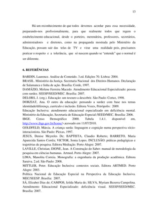 13
Há um reconhecimento de que todos devemos acordar para essa necessidade,
preparando-nos profissionalmente, para que realmente todos que regem o
estabelecimento educacional, desde o porteiro, merendeira, professores, secretários,
administradores e diretores, como na propaganda mostrada pelo Ministério da
Educação, possam sair das telas de TV e virar uma realidade pois, precisamos
praticar o respeito e a tolerância, que só nascem quando se “entende” que o normal é
ser diferente.
6. REFERÊNCIAS
BARDIN, Laurence. Análise de Conteúdo. 3.ed. Edições 70. Lisboa: 2004.
BRASIL. Ministério da Justiça. Secretaria Nacional dos Direitos Humanos. Declaração
de Salamanca e linha de ação. Brasília: Corde, 1997.
DAMÁZIO, Mirlene Ferreira Macedo. Atendimento Educacional Especializado: pessoa
com surdez. SEESP/SEED/MEC. Brasília: 2007.
DELORS, J. (org.). Educação: um tesouro a descobrir. São Paulo: Cortez, 1998.
DORZIAT, Ana. O outro da educação: pensando a surdez com base nos temas
identidade/diferença, currículo e inclusão. Editora Vozes, Petrópolis: 2009.
Educação Inclusiva: atendimento educacional especializado em deficiência mental.
Ministério da Educação, Secretaria de Educação Especial /SEED/MEC. Brasília: 2006.
IBGE. Censo Demográfico 2000. Tabela 1.4.1. disponível em,
http://www.ibge.gov.br/home/>.acessado em 11/07/2010.
GOLDFELD, Márcia. A criança surda: linguagem e cognição numa perspectiva sócio-
interacionista. São Paulo: Plexus, 1997.
JESUS, Denise Meyreles De; BAPTISTA, Claudio Roberto; BARRETO, Maria
Aparecida Santos Corrêa; VICTOR, Sonia Lopes. INCLUSÃO: práticas pedagógicas e
trajetórias de pesquisa. Editora Mediação. Porto Alegre: 2007.
LAVILLE, Christian; DIONE, Jean. A Construção do Saber: manual de metodologia da
pesquisa em ciências humanas. Artmed. Porto Alegre: 2007.
LIMA, Manolita Correia. Monografia: a engenharia da produção acadêmica. Editora
Saraiva. 2.ed. São Paulo: 2008.
MITTLER, Peter. Educação Inclusiva: contextos sociais. Editora ARTMED. Porto
Alegre: 2003.
Política Nacional de Educação Especial na Perspectiva da Educação Inclusiva.
MEC/SEESP. Brasília: 2007.
SÁ, Elizabet Dias de; CAMPOS, Izilda Maria de; SILVA, Myriam Bezerra Campolina.
Atendimento Educacional Especializado: deficiência visual. SEESP/SEED/MEC.
Brasília: 2007.
 