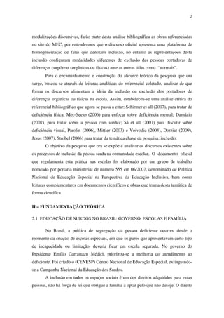 2
modalizações discursivas, farão parte desta análise bibliográfica as obras referenciadas
no site do MEC, por entendermos que o discurso oficial apresenta uma plataforma de
homogeneização de falas que denotam inclusão, no entanto as representações desta
inclusão configuram modalidades diferentes de exclusão das pessoas portadoras de
diferenças corpóreas (orgânicas ou físicas) ante as outras tidas como “normais”.
Para o encaminhamento e construção do alicerce teórico da pesquisa que ora
surge, buscou-se através de leituras analíticas do referencial coletado, analisar de que
forma os discursos alimentam a ideia da inclusão ou exclusão dos portadores de
diferenças orgânicas ou físicas na escola. Assim, estabeleceu-se uma análise crítica do
referencial bibliográfico que agora se passa a citar: Schirmer et all (2007), para tratar de
deficiência física; Mec-Seesp (2006) para enfocar sobre deficiência mental; Damázio
(2007), para tratar sobre a pessoa com surdez; Sá et all (2007) para discutir sobre
deficiência visual, Parolin (2006), Mittler (2003) e Voivodic (2004), Dorziat (2009),
Jesus (2007), Strobel (2006) para tratar da temática chave da pesquisa: inclusão.
O objetivo da pesquisa que ora se expõe é analisar os discursos existentes sobre
os processos de inclusão da pessoa surda na comunidade escolar. O documento oficial
que regulamenta esta prática nas escolas foi elaborado por um grupo de trabalho
nomeado por portaria ministerial de número 555 em 06/2007, denominado de Política
Nacional de Educação Especial na Perspectiva da Educação Inclusiva, bem como
leituras complementares em documentos científicos e obras que trama desta temática de
forma científica.
II – FUNDAMENTAÇÃO TEÓRICA
2.1. EDUCAÇÃO DE SURDOS NO BRASIL: GOVERNO, ESCOLAS E FAMÍLIA
No Brasil, a política de segregação da pessoa deficiente ocorreu desde o
momento da criação de escolas especiais, em que os pares que apresentavam certo tipo
de incapacidade ou limitação, deveria ficar em escola separada. No governo do
Presidente Emílio Garrastazu Médici, priorizou-se a melhoria do atendimento ao
deficiente. Foi criado o (CENESP) Centro Nacional de Educação Especial, extinguindo-
se a Campanha Nacional da Educação dos Surdos.
A inclusão em todos os espaços sociais é um dos direitos adquiridos para essas
pessoas, não há força de lei que obrigue a família a optar pelo que não deseje. O direito
 