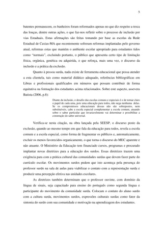 5
batentes permanecem, os banheiros foram reformados apenas no que diz respeito a troca
das louças, dentre outras ações, o que faz-nos refletir sobre o processo de inclusão por
vias Estaduais. Estas afirmações são feitas tomando por base as escolas da Rede
Estadual de Caxias-MA que recentemente sofreram reformas implantadas pelo governo
atual, reformas estas que mantém o ambiente escolar apropriado para estudantes tidos
como “normais”, excluindo portanto, o público que apresenta certo tipo de limitação
física, orgânica, genética ou adquirida, o que reforça, mais uma vez, o discurso da
inclusão e a prática da exclusão.
Quanto à pessoa surda, nada existe de ferramenta educacional que possa atender
a esta clientela, tais como material didático adequado, referências bibliográficas em
Libras e profissionais qualificados em números que possam contribuir de forma
equitativa na formação dos estudantes acima relacionados. Sobre este aspecto, assevera
Batista (2006, p.8):
Diante da inclusão, o desafio das escolas comuns e especiais é o de tornar claro
o papel de cada uma, pois uma educação para todos, não nega nenhuma delas.
Se os compromissos educacionais dessas não são sobrepostos, nem
substituíveis, cabe a escola especial complementar a escola comum, atuando
sobre o saber particular que invariavelmente vai determinar e possibilitar a
construção do saber universal.
Verifica-se nesta citação, na obra lançada pela SEESP, o discurso posto da
exclusão, quando ao mesmo tempo em que fala da educação para todos, revela a escola
comum e a escola especial, como forma de fragmentar os públicos e, automaticamente,
excluir os menos favorecidos organicamente, o que torna o discurso do MEC aparente e
não atuante. O Ministério da Educação tem financiado cursos, programas e procurado
implantar novas diretrizes para a educação dos surdos. Essas diretrizes trazem uma
exigência para com a prática cultural das comunidades surdas que devem fazer parte do
currículo escolar. Os movimentos surdos pedem que isto aconteça pela presença do
professor surdo na sala de aulas para viabilizar o contato com a representação surda e
produzir uma percepção efetiva nas unidades escolares.
As diretrizes também determinam que o professor ouvinte, com domínio da
língua de sinais, seja capacitado para ensino do português como segunda língua e
participante do movimento da comunidade surda. Colocam o contato do aluno surdo
com a cultura surda, movimentos surdos, expressões culturais surdas como fator da
sintonia do surdo com sua comunidade e motivação na aprendizagem dos estudantes.
 