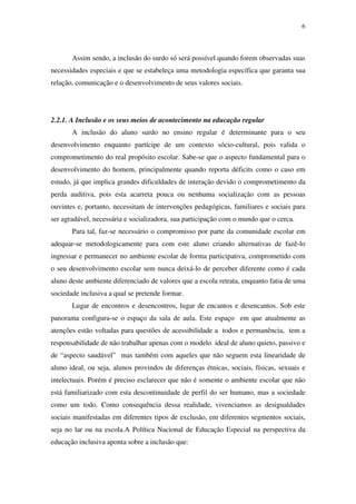 6
Assim sendo, a inclusão do surdo só será possível quando forem observadas suas
necessidades especiais e que se estabeleça uma metodologia específica que garanta sua
relação, comunicação e o desenvolvimento de seus valores sociais.
2.2.1. A Inclusão e os seus meios de acontecimento na educação regular
A inclusão do aluno surdo no ensino regular é determinante para o seu
desenvolvimento enquanto partícipe de um contexto sócio-cultural, pois valida o
comprometimento do real propósito escolar. Sabe-se que o aspecto fundamental para o
desenvolvimento do homem, principalmente quando reporta déficits como o caso em
estudo, já que implica grandes dificuldades de interação devido o comprometimento da
perda auditiva, pois esta acarreta pouca ou nenhuma socialização com as pessoas
ouvintes e, portanto, necessitam de intervenções pedagógicas, familiares e sociais para
ser agradável, necessária e socializadora, sua participação com o mundo que o cerca.
Para tal, faz-se necessário o compromisso por parte da comunidade escolar em
adequar-se metodologicamente para com este aluno criando alternativas de fazê-lo
ingressar e permanecer no ambiente escolar de forma participativa, comprometido com
o seu desenvolvimento escolar sem nunca deixá-lo de perceber diferente como é cada
aluno deste ambiente diferenciado de valores que a escola retrata, enquanto fatia de uma
sociedade inclusiva a qual se pretende formar.
Lugar de encontros e desencontros, lugar de encantos e desencantos. Sob este
panorama configura-se o espaço da sala de aula. Este espaço em que atualmente as
atenções estão voltadas para questões de acessibilidade a todos e permanência, tem a
responsabilidade de não trabalhar apenas com o modelo ideal de aluno quieto, passivo e
de “aspecto saudável” mas também com aqueles que não seguem esta linearidade de
aluno ideal, ou seja, alunos provindos de diferenças étnicas, sociais, físicas, sexuais e
intelectuais. Porém é preciso esclarecer que não é somente o ambiente escolar que não
está familiarizado com esta descontinuidade de perfil do ser humano, mas a sociedade
como um todo. Como consequência dessa realidade, vivenciamos as desigualdades
sociais manifestadas em diferentes tipos de exclusão, em diferentes segmentos sociais,
seja no lar ou na escola.A Política Nacional de Educação Especial na perspectiva da
educação inclusiva aponta sobre a inclusão que:
 