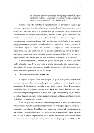 7
Os sistemas de ensino devem matricular todos os alunos, cabendo às escolas
organizarem-se para o atendimento aos educandos com necessidades
educacionais especiais, assegurando as condições necessárias para uma
educação de qualidade para todos (MEC/SEESP, 2001).
Portanto, é de vital importância o conhecimento dos documentos vigentes que
asseguram o processo de inclusão, bem como contextualizar conhecimentos com toda a
escola, seres docentes, técnicos e profissionais que diretamente fazem dinâmica do
funcionamento das normas educacionais e, paralelo a essas ações, desenvolver um
trabalho de sensibilização nas escolas sobre a deficiência auditiva, suas implicações e
restrições para a comunicabilidade oral e escrita, suas possibilidades e intervenções
pedagógicas com propostas de currículos viáveis ao aprendizado destes portadores de
necessidades especiais, como por exemplo, a língua de sinais, bilinguismo,
metodologias que vem contribuir em sua inserção acadêmica de fato, e de efeito à
perceber-se comum nas etapas ciclos de aprendizado, com direitos de ler e escrever,
expressar-se no tipo de linguagem por estes escolhidos no momento de sua inclusão.
A inclusão representa, portanto um grande desafio para as escolas que estão
sendo chamadas para levar em conta a ampla diversidade das características e
necessidades dos alunos, adotando um modelo nele centrado e não no conteúdo, com
ênfase na aprendizagem e não, apenas, no ensino.
2.2.2. A Inclusão com a interface da LIBRAS
A língua é o aspecto social da linguagem, já que a linguagem é compartilhada
por todos de uma dada comunidade, por isso configura-se como grupal. Assim,
considera-se de fundamental importância que, assim como a Língua Portuguesa foi
instituída a língua oficial do nosso país, que a LIBRAS – Língua Brasileira de Sinais,
passe a ser a segunda língua oficial de nosso país, já que formalmente já o é, no entanto,
na prática, é apenas um outro código, que por ser pouco conhecido, configura-se como
modalidade exclusória e não inclusiva.
É preciso, portanto, considerar tais questões para que se possa desenvolver uma
metodologia de trabalho adequada às necessidades dos surdos pois a pessoa surda não é
responsável por todas as dificuldades que geralmente enfrenta, ele apenas possui as
necessidades comunicacionais que todo indivíduo carece, enquanto ser social que é. O
que falta-lhe é apenas a oportunidade de se inserir socialmente e ser inserido como
pessoa nos meios de interação social, através de sua língua que é a LIBRAS. No
 