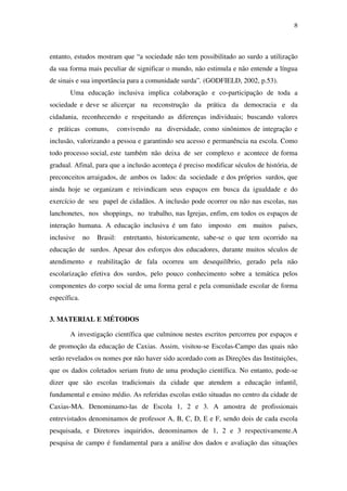 8
entanto, estudos mostram que “a sociedade não tem possibilitado ao surdo a utilização
da sua forma mais peculiar de significar o mundo, não estimula e não entende a língua
de sinais e sua importância para a comunidade surda”. (GODFIELD, 2002, p.53).
Uma educação inclusiva implica colaboração e co-participação de toda a
sociedade e deve se alicerçar na reconstrução da prática da democracia e da
cidadania, reconhecendo e respeitando as diferenças individuais; buscando valores
e práticas comuns, convivendo na diversidade, como sinônimos de integração e
inclusão, valorizando a pessoa e garantindo seu acesso e permanência na escola. Como
todo processo social, este também não deixa de ser complexo e acontece de forma
gradual. Afinal, para que a inclusão aconteça é preciso modificar séculos de história, de
preconceitos arraigados, de ambos os lados: da sociedade e dos próprios surdos, que
ainda hoje se organizam e reivindicam seus espaços em busca da igualdade e do
exercício de seu papel de cidadãos. A inclusão pode ocorrer ou não nas escolas, nas
lanchonetes, nos shoppings, no trabalho, nas Igrejas, enfim, em todos os espaços de
interação humana. A educação inclusiva é um fato imposto em muitos países,
inclusive no Brasil: entretanto, historicamente, sabe-se o que tem ocorrido na
educação de surdos. Apesar dos esforços dos educadores, durante muitos séculos de
atendimento e reabilitação de fala ocorreu um desequilíbrio, gerado pela não
escolarização efetiva dos surdos, pelo pouco conhecimento sobre a temática pelos
componentes do corpo social de uma forma geral e pela comunidade escolar de forma
específica.
3. MATERIAL E MÉTODOS
A investigação científica que culminou nestes escritos percorreu por espaços e
de promoção da educação de Caxias. Assim, visitou-se Escolas-Campo das quais não
serão revelados os nomes por não haver sido acordado com as Direções das Instituições,
que os dados coletados seriam fruto de uma produção científica. No entanto, pode-se
dizer que são escolas tradicionais da cidade que atendem a educação infantil,
fundamental e ensino médio. As referidas escolas estão situadas no centro da cidade de
Caxias-MA. Denominamo-las de Escola 1, 2 e 3. A amostra de profissionais
entrevistados denominamos de professor A, B, C, D, E e F, sendo dois de cada escola
pesquisada, e Diretores inquiridos, denominamos de 1, 2 e 3 respectivamente.A
pesquisa de campo é fundamental para a análise dos dados e avaliação das situações
 
