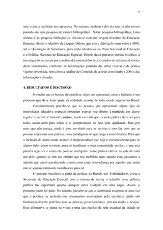 9
ante o que a realidade nos apresenta. No entanto, nenhum valor ela terá, se não estiver
pautada em uma pesquisa de caráter bibliográfico. Sobre pesquisa bibliográfica, Lima
afirma: [..]a pesquisa bibliográfica iniciou-se com um resgate histórico da Educação
Especial, desde o relatório de Jacques Delors, que cita a Educação para todos (1990),
até a Declaração de Salamanca, para então adentrar-se no Plano Nacional de Educação
e a Política Nacional de Educação Especial. Depois deste percurso teórico-histórico, a
investigação percorreu par a análise documental dos textos citados no referencial teórico
deste instrumento, confronto de informações partindo das obras (teoria) e da prática
vigente observada, bem como a Análise de Conteúdo de acordo com Bardin ( 2004), das
informações coletadas.
4. RESULTADOS E DISCUSSÃO
O estudo que se buscou desenvolver, objetivou apresentar como a Inclusão é um
processo que deve fazer parte da realidade escolar de toda escola regular no Brasil.
Constantemente, percebe-se que as pessoas que apresentam algum tipo de
necessidade educativa especial procuram exercer seu direito à matricula em classe
regular. Esse fato é bastante positivo, tendo em vista que a escola pública deve ser para
todos, assim como para todos é o compromisso na luta pela qualidade. Esta, por
mais que não pareça, ainda é uma novidade para as escolas e isso faz com que as
pessoas repensem suas práticas, seus paradigmas no que tange a essa temática. Para que
a inclusão do aluno surdo avance, é imprescindível que haja o esclarecimento para os
alunos tidos como normais, para os familiares e toda comunidade escolar, o que esta
palavra significa e como ela pode se configurar como prática efetiva na vida de cada
um pois, quando se tem um projeto que nos mobiliza tanto quanto este, passamos a
admitir que quem acredita nele e nutre uma certa desconfiança por aqueles que ainda
não se sentem totalmente mobilizados para tal.
O governo brasileiro a partir da política do Partido dos Trabalhadores, criou a
Secretaria de Educação Especial com o intento de iniciar o trabalho nesta política
pública tão importante quanto qualquer outra existente em uma nação. Assim, o
primeiro passo foi dado. No entanto, percebe-se que a caminhada estagnou-se uma vez
que a política da inclusão nos documentos asseverados pela secretaria citada são
fundamentalmente perfeitos mas as práticas governamentais, deixam muito a desejar.
Essa afirmativa se pauta na visita a uma das escolas da rede estadual da cidade de
 