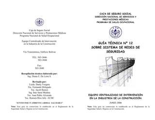 CAJA DE SEGURO SOCIAL
                                                                               DIRECCIÓN NACIONAL DE SERVICIOS Y
                                                                                     PRESTACIONES MÉDICAS
                                                                                PROGRAMA DE SALUD OCUPACIONAL



                 Caja de Seguro Social
 Dirección Nacional de Servicios y Prestaciones Médicas
        Programa Nacional de Salud Ocupacional

           Equipo Centralizado de Intervención
            en la Industria de la Construcción                                GUÍA TÉCNICA Nº 12
                                                                           SOBRE SISTEMA DE REDES DE
             Vía Transístmica, Edificio Bolívar                                    SEGURIDAD
                       TEL: 503-3046
                            503-3048

                            Fax:
                          503-3040

           Recopilación técnica elaborada por:
                Ing. Diana E. De León S.

                      Revisado por:
                   Licda. Danly Vergara
                 Téc. Fernando Delegado
                    Tec. Jacob Ramos
                  Ing. Inés Saraí Medina
                Tec. Juan Pablo Alvarado                                EQUIPO CENTRALIZADO DE INTERVENCIÓN
              Tec. Ramsés Ríos Jefe - ECIIC                              EN LA INDUSTRIA DE LA CONSTRUCCIÓN
     “JUNTOS POR UN AMBIENTE LABORAL SALUDABLE”                                                JUNIO, 2006

Nota: Esta guía no contraviene lo establecido en el Reglamento de la   Nota: Esta guía no contraviene lo establecido en el Reglamento de la
Seguridad, Salud e Higiene en la Construcción.                         Seguridad, Salud e Higiene en la Construcción.
 