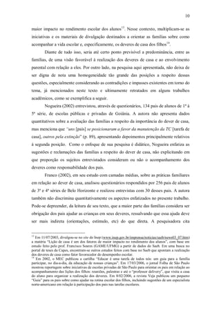 10

maior impacto no rendimento escolar dos alunos13. Nesse contexto, multiplicam-se as
iniciativas e os materiais de divulgação destinados a orientar as famílias sobre como
acompanhar a vida escolar e, especificamente, os deveres de casa dos filhos14.
        Diante de tudo isso, seria até certo ponto previsível a predominância, entre as
famílias, de uma visão favorável à realização dos deveres de casa e ao envolvimento
parental com relação a eles. Por outro lado, na pesquisa aqui apresentada, não deixa de
ser digna de nota uma homogeneidade tão grande das posições a respeito dessas
questões, especialmente considerando as contradições e impasses existentes em torno do
tema, já mencionados neste texto e ultimamente retratados em alguns trabalhos
acadêmicos, como se exemplifica a seguir.
        Nogueira (2002) entrevistou, através de questionários, 134 pais de alunos de 1ª à
5ª série, de escolas públicas e privadas de Goiânia. A autora não apresenta dados
quantitativos sobre a avaliação das famílias a respeito da importância do dever de casa,
mas menciona que “uns [pais] se posicionaram a favor da manutenção da TC [tarefa de
casa], outros pela extinção” (p. 89), apresentando depoimentos principalmente relativos
à segunda posição. Como o enfoque de sua pesquisa é didático, Nogueira enfatiza as
sugestões e reclamações das famílias a respeito do dever de casa, não explicitando em
que proporção os sujeitos entrevistados consideram ou não o acompanhamento dos
deveres como responsabilidade dos pais.
        Franco (2002), em seu estudo com camadas médias, sobre as práticas familiares
em relação ao dever de casa, analisou questionários respondidos por 256 pais de alunos
de 3ª e 4ª séries de Belo Horizonte e realizou entrevistas com 30 desses pais. A autora
também não discrimina quantitativamente os aspectos enfatizados no presente trabalho.
Pode-se depreender, da leitura de seu texto, que a maior parte das famílias considera ser
obrigação dos pais ajudar as crianças em seus deveres, ressalvando que essa ajuda deve
ser mais indireta (orientações, estímulo, etc) do que direta. A pesquisadora cita


13
   Em 11/07/2003, divulgou-se no site do Inep (www.inep.gov.br/imprensa/noticias/saeb/news03_07.htm)
a matéria “Lição de casa é um dos fatores de maior impacto no rendimento dos alunos”, com base em
estudo feito pelo prof. Francisco Soares (GAME/UFMG) a partir de dados do Saeb. Em uma busca no
portal de teses da Capes, encontram-se outros estudos feitos com base no Saeb que apontam a realização
dos deveres de casa como fator favorecedor do desempenho escolar.
14
   Em 2002, o MEC publicou a cartilha “Educar é uma tarefa de todos nós: um guia para a família
participar, no dia-a-dia, da educação de nossas crianças”. Em 17/03/2006, o jornal Folha de São Paulo
mostrou reportagem sobre iniciativas de escolas privadas de São Paulo para orientar os pais em relação ao
acompanhamento das lições dos filhos: reuniões, palestras e até o “professor delivery”, que visita a casa
do aluno para organizar a realização dos deveres. Em 8/02/2006, a revista Veja publicou um pequeno
“Guia” para os pais sobre como ajudar na rotina escolar dos filhos, incluindo sugestões de um especialista
norte-americano em relação à participação dos pais nas tarefas escolares.
 