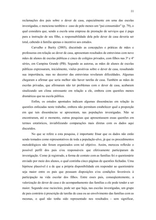 11

reclamações dos pais sobre o dever de casa, especialmente em uma das escolas
investigadas, e menciona também o caso de pelo menos um “pai consumidor” (p. 79), o
qual considera que, sendo a escola uma empresa de prestação de serviços que é paga
para a instrução de seu filho, a responsabilidade dela pelo dever de casa deveria ser
total, cabendo à família apenas o incentivo aos estudos.
       Carvalho e Burity (2005), discutindo as concepções e práticas de mães e
professoras em relação ao dever de casa, apresentam resultados de entrevistas com nove
mães de alunos de escolas públicas e cinco de colégios privados, com filhos nas 3ª e 4ª
séries, em Campina Grande (PB). Segundo as autoras, as mães de alunos de escolas
públicas expressaram, inicialmente, visões positivas sobre o dever de casa, ressaltando
sua importância, mas no decorrer das entrevistas revelaram dificuldades. Algumas
chegaram a afirmar que seria melhor não haver tarefas de casa. Também as mães de
escolas privadas, que afirmaram não ter problemas com o dever de casa, acabaram
sinalizando um clima estressante em relação a ele, embora com questões menos
dramáticas que na escola pública.
       Enfim, os estudos apontados indicam algumas dissonâncias em relação às
questões enfocadas neste trabalho, embora não permitam estabelecer qual a proporção
em que tais dissonâncias se apresentam, nas populações investigadas. Não se
encontraram, até o momento, outras pesquisas que apresentassem essas questões em
termos estatísticos, inviabilizando comparações mais diretas com os dados aqui
discutidos.
       No que se refere a esta pesquisa, é importante frisar que os dados não estão
sendo tomados como representativos de toda a população-alvo, já que os procedimentos
metodológicos não foram organizados com tal objetivo. Assim, mereceu reflexão o
possível perfil dos pais e/ou responsáveis que efetivamente participaram da
investigação. Como já registrado, a forma de contato com as famílias foi o questionário
enviado por meio dos alunos, o qual continha cinco páginas de questões fechadas. Uma
hipótese plausível é a de que a própria disponibilidade em responder ao questionário
seja maior entre os pais que possuam disposições e/ou condições favoráveis à
participação na vida escolar dos filhos. Entre esses pais, conseqüentemente, a
valorização do dever de casa e do acompanhamento das famílias a ele pode tender a ser
maior. Segundo esse raciocínio, pode ser que haja, nas escolas investigadas, um grupo
de pais contrário à prescrição de tarefas de casa ou ao envolvimento das famílias com as
mesmas, o qual não tenha sido representado nos resultados - sem significar,
 