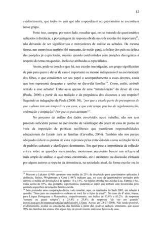 12

evidentemente, que todos os pais que não responderam ao questionário se encontrem
nesse grupo.
        Posto isso, cumpre, por outro lado, ressaltar que, em se tratando de questionários
aplicados à distância, a porcentagem de resposta obtida nas três escolas foi importante15,
não deixando de ser significativos e merecedores de análise os achados. Da mesma
forma, nas entrevistas também foi marcante, de modo geral, a ênfase dos pais na defesa
das posições já explicitadas, mesmo quando confrontados com posições divergentes a
respeito do tema em questão, inclusive atribuídas a especialistas.
        Assim, pode-se concluir que há, nas escolas investigadas, um grupo significativo
de pais para quem o dever de casa é importante ou mesmo indispensável na escolaridade
dos filhos, e que consideram ser seu papel o acompanhamento a esses deveres, ainda
que isso represente desgastes e tensões no dia-a-dia familiar16. Como, então, atribuir
sentido a esse achado? Tratar-se-ia apenas de uma “naturalização” do dever de casa
(Paula, 2000) a partir da sua tradição e da pregnância dos discursos a seu respeito?
Seguindo as indagações de Paula (2000: 30), “por que a escola parte do pressuposto de
que o aluno tem um tempo livre em casa, e que este tempo precisa de regulamentação,
ordenação e ocupação? Por que os pais aceitam?”.
        No processo de análise dos dados envolvidos neste trabalho, não nos tem
parecido suficiente pensar no movimento de valorização do dever de casa do ponto de
vista da imposição de políticas neoliberais que transferem responsabilidades
educacionais do Estado para as famílias (Carvalho, 2004). Também não nos parece
adequado reduzir os pontos de vista expressos pelos entrevistados a uma aceitação tácita
de padrões culturais e ideológicos dominantes. Em que pese a importância da reflexão
crítica sobre as questões mencionadas, mostrou-se necessário buscar um referencial
mais amplo de análise, o qual temos encontrado, até o momento, na discussão efetuada
por alguns autores a respeito da dominância, na sociedade atual, da forma escolar ou do


15
   Marconi e Lakatos (1990) apontam uma média de 25% de devolução para questionários aplicados à
distância; Selltiz, Wrightsman e Cook (1987) indicam que, no caso de questionários enviados pelo
correio, a média de devolução é de apenas 10 a 15%. As médias obtidas nas escolas Lua, Estrela e Sol,
todas acima de 50%, são, portanto, significativas, podendo-se supor que tenham sido favorecidas pelo
contexto específico de relações família-escola.
16
   Sem pretender uma comparação direta, vale ressaltar, aqui, os resultados do Saeb 2003, em relação à
questão: “Seus pais ou responsáveis cobram se você fez a lição de casa?”. No caso da 4ª série, houve,
para Língua Portuguesa e Matemática, respectivamente, um índice de 63,8% e 63,2% de respostas
“sempre ou quase sempre”; e 25,4% e 25,8% de respostas “de vez em quando”
(www.inep.gov.br/imprensa/noticias/saeb/news04_13.htm. Acesso em 28-07-2004). Não sendo possível,
evidentemente, avaliar as concepções das famílias a partir daí, pode-se deduzir, entretanto, que quase
90% das famílias dos alunos têm algum tipo de envolvimento com seus deveres de casa.
 