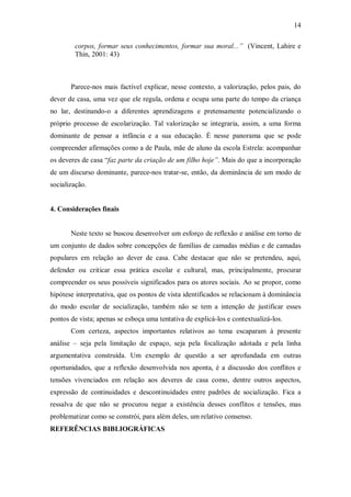 14

        corpos, formar seus conhecimentos, formar sua moral...” (Vincent, Lahire e
        Thin, 2001: 43)



       Parece-nos mais factível explicar, nesse contexto, a valorização, pelos pais, do
dever de casa, uma vez que ele regula, ordena e ocupa uma parte do tempo da criança
no lar, destinando-o a diferentes aprendizagens e pretensamente potencializando o
próprio processo de escolarização. Tal valorização se integraria, assim, a uma forma
dominante de pensar a infância e a sua educação. É nesse panorama que se pode
compreender afirmações como a de Paula, mãe de aluno da escola Estrela: acompanhar
os deveres de casa “faz parte da criação de um filho hoje”. Mais do que a incorporação
de um discurso dominante, parece-nos tratar-se, então, da dominância de um modo de
socialização.


4. Considerações finais


       Neste texto se buscou desenvolver um esforço de reflexão e análise em torno de
um conjunto de dados sobre concepções de famílias de camadas médias e de camadas
populares em relação ao dever de casa. Cabe destacar que não se pretendeu, aqui,
defender ou criticar essa prática escolar e cultural, mas, principalmente, procurar
compreender os seus possíveis significados para os atores sociais. Ao se propor, como
hipótese interpretativa, que os pontos de vista identificados se relacionam à dominância
do modo escolar de socialização, também não se tem a intenção de justificar esses
pontos de vista; apenas se esboça uma tentativa de explicá-los e contextualizá-los.
       Com certeza, aspectos importantes relativos ao tema escaparam à presente
análise – seja pela limitação de espaço, seja pela focalização adotada e pela linha
argumentativa construída. Um exemplo de questão a ser aprofundada em outras
oportunidades, que a reflexão desenvolvida nos aponta, é a discussão dos conflitos e
tensões vivenciados em relação aos deveres de casa como, dentre outros aspectos,
expressão de continuidades e descontinuidades entre padrões de socialização. Fica a
ressalva de que não se procurou negar a existência desses conflitos e tensões, mas
problematizar como se constrói, para além deles, um relativo consenso.
REFERÊNCIAS BIBLIOGRÁFICAS
 