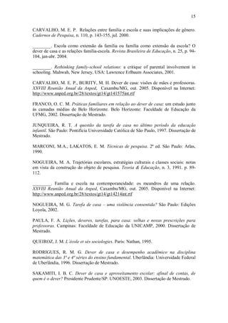 15

CARVALHO, M. E. P. Relações entre família e escola e suas implicações de gênero.
Cadernos de Pesquisa, n. 110, p. 143-155, jul. 2000.

________. Escola como extensão da família ou família como extensão da escola? O
dever de casa e as relações família-escola. Revista Brasileira de Educação, n. 25, p. 94-
104, jan-abr. 2004.

________. Rethinking family-school relations: a critique of parental involvement in
schooling. Mahwah, New Jersey, USA: Lawrence Erlbaum Associates, 2001.

CARVALHO, M. E. P., BURITY, M. H. Dever de casa: visões de mães e professoras.
XXVIII Reunião Anual da Anped, Caxambu/MG, out. 2005. Disponível na Internet:
http://www.anped.org.br/28/textos/gt14/gt141575int.rtf

FRANCO, O. C. M. Práticas familiares em relação ao dever de casa: um estudo junto
às camadas médias de Belo Horizonte. Belo Horizonte: Faculdade de Educação da
UFMG, 2002. Dissertação de Mestrado.

JUNQUEIRA, R. T. A questão da tarefa de casa no último período da educação
infantil. São Paulo: Pontifícia Universidade Católica de São Paulo, 1997. Dissertação de
Mestrado.

MARCONI, M.A., LAKATOS, E. M. Técnicas de pesquisa. 2ª ed. São Paulo: Atlas,
1990.

NOGUEIRA, M. A. Trajetórias escolares, estratégias culturais e classes sociais: notas
em vista da construção do objeto de pesquisa. Teoria & Educação, n. 3, 1991. p. 89-
112.

________. Família e escola na contemporaneidade: os meandros de uma relação.
XXVIII Reunião Anual da Anped, Caxambu/MG, out. 2005. Disponível na Internet:
http://www.anped.org.br/28/textos/gt14/gt14214int.rtf

NOGUEIRA, M. G. Tarefa de casa – uma violência consentida? São Paulo: Edições
Loyola, 2002.

PAULA, F. A. Lições, deveres, tarefas, para casa: velhas e novas prescrições para
professoras. Campinas: Faculdade de Educação da UNICAMP, 2000. Dissertação de
Mestrado.

QUEIROZ, J. M. L´école et sés sociologies. Paris: Nathan, 1995.

RODRIGUES, R. M. G. Dever de casa e desempenho acadêmico na disciplina
matemática das 3ª e 4ª séries do ensino fundamental. Uberlândia: Universidade Federal
de Uberlândia, 1996. Dissertação de Mestrado.

SAKAMITI, I. B. C. Dever de casa e aproveitamento escolar: afinal de contas, de
quem é o dever? Presidente Prudente/SP: UNOESTE, 2003. Dissertação de Mestrado.
 
