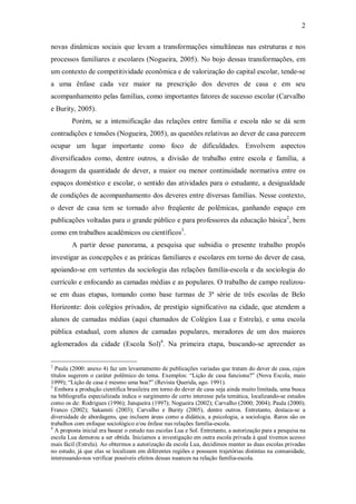 2

novas dinâmicas sociais que levam a transformações simultâneas nas estruturas e nos
processos familiares e escolares (Nogueira, 2005). No bojo dessas transformações, em
um contexto de competitividade econômica e de valorização do capital escolar, tende-se
a uma ênfase cada vez maior na prescrição dos deveres de casa e em seu
acompanhamento pelas famílias, como importantes fatores de sucesso escolar (Carvalho
e Burity, 2005).
        Porém, se a intensificação das relações entre família e escola não se dá sem
contradições e tensões (Nogueira, 2005), as questões relativas ao dever de casa parecem
ocupar um lugar importante como foco de dificuldades. Envolvem aspectos
diversificados como, dentre outros, a divisão de trabalho entre escola e família, a
dosagem da quantidade de dever, a maior ou menor continuidade normativa entre os
espaços doméstico e escolar, o sentido das atividades para o estudante, a desigualdade
de condições de acompanhamento dos deveres entre diversas famílias. Nesse contexto,
o dever de casa tem se tornado alvo freqüente de polêmicas, ganhando espaço em
publicações voltadas para o grande público e para professores da educação básica2, bem
como em trabalhos acadêmicos ou científicos3.
        A partir desse panorama, a pesquisa que subsidia o presente trabalho propôs
investigar as concepções e as práticas familiares e escolares em torno do dever de casa,
apoiando-se em vertentes da sociologia das relações família-escola e da sociologia do
currículo e enfocando as camadas médias e as populares. O trabalho de campo realizou-
se em duas etapas, tomando como base turmas de 3ª série de três escolas de Belo
Horizonte: dois colégios privados, de prestígio significativo na cidade, que atendem a
alunos de camadas médias (aqui chamados de Colégios Lua e Estrela), e uma escola
pública estadual, com alunos de camadas populares, moradores de um dos maiores
aglomerados da cidade (Escola Sol)4. Na primeira etapa, buscando-se apreender as


2
  Paula (2000: anexo 4) faz um levantamento de publicações variadas que tratam do dever de casa, cujos
títulos sugerem o caráter polêmico do tema. Exemplos: “Lição de casa funciona?” (Nova Escola, maio
1999); “Lição de casa é mesmo uma boa?” (Revista Querida, ago. 1991).
3
  Embora a produção científica brasileira em torno do dever de casa seja ainda muito limitada, uma busca
na bibliografia especializada indica o surgimento de certo interesse pela temática, localizando-se estudos
como os de: Rodrigues (1996); Junqueira (1997); Nogueira (2002); Carvalho (2000; 2004); Paula (2000);
Franco (2002); Sakamiti (2003); Carvalho e Burity (2005), dentre outros. Entretanto, destaca-se a
diversidade de abordagens, que incluem áreas como a didática, a psicologia, a sociologia. Raros são os
trabalhos com enfoque sociológico e/ou ênfase nas relações família-escola.
4
  A proposta inicial era basear o estudo nas escolas Lua e Sol. Entretanto, a autorização para a pesquisa na
escola Lua demorou a ser obtida. Iniciamos a investigação em outra escola privada à qual tivemos acesso
mais fácil (Estrela). Ao obtermos a autorização da escola Lua, decidimos manter as duas escolas privadas
no estudo, já que elas se localizam em diferentes regiões e possuem trajetórias distintas na comunidade,
interessando-nos verificar possíveis efeitos dessas nuances na relação família-escola.
 