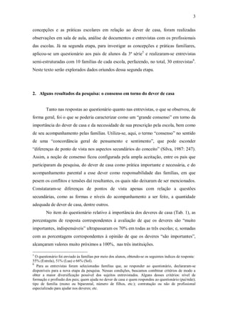 3

concepções e as práticas escolares em relação ao dever de casa, foram realizadas
observações em sala de aula, análise de documentos e entrevistas com os profissionais
das escolas. Já na segunda etapa, para investigar as concepções e práticas familiares,
aplicou-se um questionário aos pais de alunos da 3ª série5 e realizaram-se entrevistas
semi-estruturadas com 10 famílias de cada escola, perfazendo, no total, 30 entrevistas6.
Neste texto serão explorados dados oriundos dessa segunda etapa.




2. Alguns resultados da pesquisa: o consenso em torno do dever de casa


        Tanto nas respostas ao questionário quanto nas entrevistas, o que se observou, de
forma geral, foi o que se poderia caracterizar como um “grande consenso” em torno da
importância do dever de casa e da necessidade de sua prescrição pela escola, bem como
de seu acompanhamento pelas famílias. Utiliza-se, aqui, o termo “consenso” no sentido
de uma “concordância geral de pensamento e sentimento”, que pode esconder
“diferenças de ponto de vista nos aspectos secundários do conceito” (Silva, 1987: 247).
Assim, a noção de consenso ficou configurada pela ampla aceitação, entre os pais que
participaram da pesquisa, do dever de casa como prática importante e necessária, e do
acompanhamento parental a esse dever como responsabilidade das famílias, em que
pesem os conflitos e tensões daí resultantes, os quais não deixaram de ser mencionados.
Constataram-se diferenças de pontos de vista apenas com relação a questões
secundárias, como as formas e níveis do acompanhamento a ser feito, a quantidade
adequada de dever de casa, dentre outros.
        No item do questionário relativo à importância dos deveres de casa (Tab. 1), as
porcentagens de resposta correspondentes à avaliação de que os deveres são “muito
importantes, indispensáveis” ultrapassaram os 70% em todas as três escolas; e, somadas
com as porcentagens correspondentes à opinião de que os deveres “são importantes”,
alcançaram valores muito próximos a 100%, nas três instituições.

5
  O questionário foi enviado às famílias por meio dos alunos, obtendo-se os seguintes índices de resposta:
55% (Estrela), 51% (Lua) e 66% (Sol).
6
   Para as entrevistas foram selecionadas famílias que, ao responder ao questionário, declararam-se
disponíveis para a nova etapa da pesquisa. Nessas condições, buscamos combinar critérios de modo a
obter a maior diversificação possível dos sujeitos entrevistados. Alguns desses critérios: nível de
formação e profissão dos pais; quem ajuda no dever de casa e quem respondeu ao questionário (pai/mãe);
tipo de família (mono ou biparental, número de filhos, etc.); contratação ou não de profissional
especializado para ajudar nos deveres; etc.
 